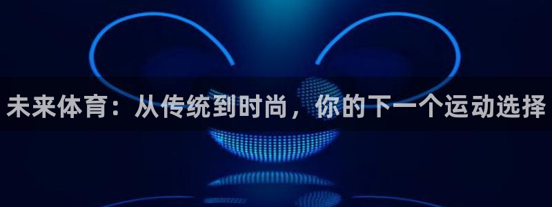 利记官网下载平台注册要钱吗安全吗：未来体育：从传统到时尚，你